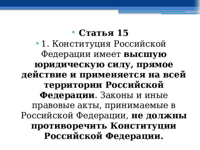 Статья 15 1. Конституция Российской Федерации имеет высшую юридическую силу, прямое действие и применяется на всей территории Российской Федерации . Законы и иные правовые акты, принимаемые в Российской Федерации, не должны противоречить Конституции Российской Федерации. 