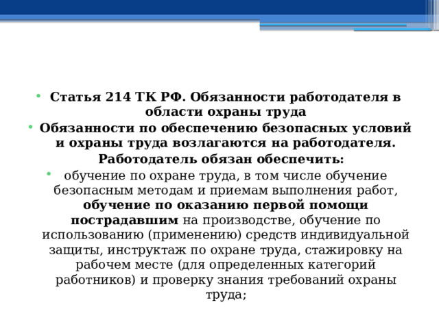   Статья 214 ТК РФ.  Обязанности работодателя в области охраны труда Обязанности по обеспечению безопасных условий и охраны труда возлагаются на работодателя. Работодатель обязан обеспечить: обучение по охране труда, в том числе обучение безопасным методам и приемам выполнения работ, обучение по оказанию первой помощи пострадавшим на производстве, обучение по использованию (применению) средств индивидуальной защиты, инструктаж по охране труда, стажировку на рабочем месте (для определенных категорий работников) и проверку знания требований охраны труда; 