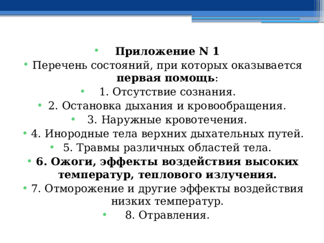 Приложение N 1 Перечень состояний, при которых оказывается первая помощь : 1. Отсутствие сознания. 2. Остановка дыхания и кровообращения. 3. Наружные кровотечения. 4. Инородные тела верхних дыхательных путей. 5. Травмы различных областей тела. 6. Ожоги, эффекты воздействия высоких температур, теплового излучения. 7. Отморожение и другие эффекты воздействия низких температур. 8. Отравления. 