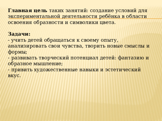 Главная цель  таких занятий: создание условий для экспериментальной деятельности ребёнка в области освоения образности и символики цвета.    Задачи:  - учить детей обращаться к своему опыту, анализировать свои чувства, творить новые смыслы и формы;  - развивать творческий потенциал детей: фантазию и образное мышление;  - привить художественные навыки и эстетический вкус.   