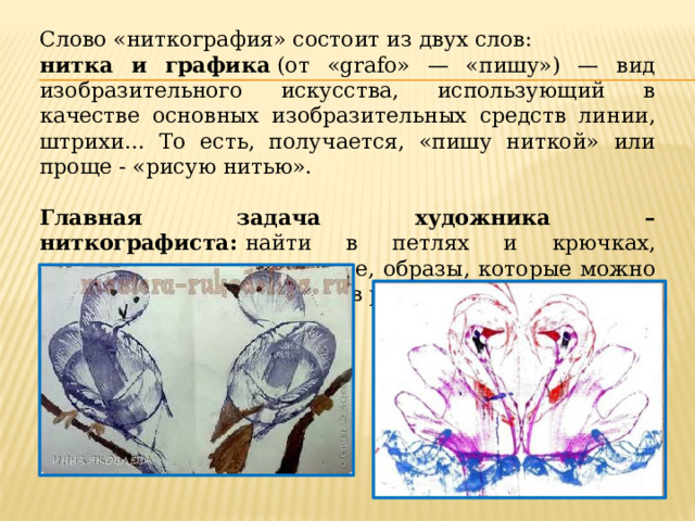 Слово «ниткография» состоит из двух слов:  нитка и графика  (от «grafo» — «пишу») — вид изобразительного искусства, использующий в качестве основных изобразительных средств линии, штрихи... То есть, получается, «пишу ниткой» или проще - «рисую нитью».    Главная задача художника – ниткографиста:  найти в петлях и крючках, оставленных нитью на листе, образы, которые можно распознать и использовать в рисунках.  