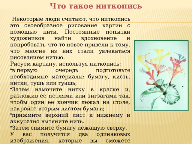 Что такое ниткопись   Некоторые люди считают, что ниткопись это своеобразное рисование картин с помощью нити. Постоянные попытки художников найти вдохновение и попробовать что-то новое привели к тому, что многие из них стали увлекаться рисованием нитью. Рисуем картину, используя ниткопись: в первую очередь подготовьте необходимые материалы: бумагу, кисть, нитки, тушь или гуашь; Затем намочите нитку в краске и, разложив ее петлями или зигзагами так, чтобы один ее кончик лежал на столе, накройте вторым листом бумаги; прижмите верхний лист к нижнему и аккуратно вытяните нить. Затем снимите бумагу лежащую сверху. У вас получится два одинаковых изображения, которые вы сможете доработать при помощи кисти и краски. Дальше все зависит исключительно от вашей фантазии. 
