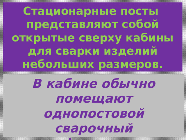 Стационарные посты  представляют собой открытые сверху кабины для сварки изделий небольших размеров. В кабине обычно помещают однопостовой сварочный трансформатор или сварочный выпрямитель. 