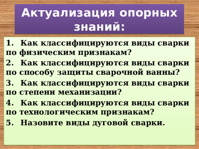 Актуализация опорных знаний: 1.  Как классифицируются виды сварки по физическим признакам? 2.  Как классифицируются виды сварки по способу защиты сварочной ванны? 3.  Как классифицируются виды сварки по степени механизации? 4.  Как классифицируются виды сварки по технологическим признакам? 5.  Назовите виды дуговой сварки. 