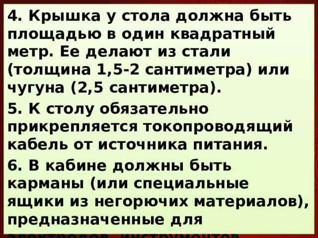 4. Крышка у стола должна быть площадью в один квадратный метр. Ее делают из стали (толщина 1,5-2 сантиметра) или чугуна (2,5 сантиметра). 5. К столу обязательно прикрепляется токопроводящий кабель от источника питания. 6. В кабине должны быть карманы (или специальные ящики из негорючих материалов), предназначенные для электродов, инструментов, документации, отходов.     