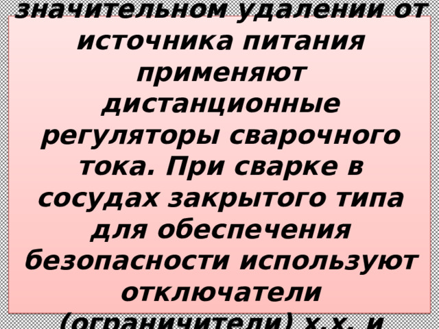 При работе на высоте и значительном удалении от источника питания применяют дистанционные регуляторы сварочного тока. При сварке в сосудах закрытого типа для обеспечения безопасности используют отключатели (ограничители) х.х. и вентиляция . 