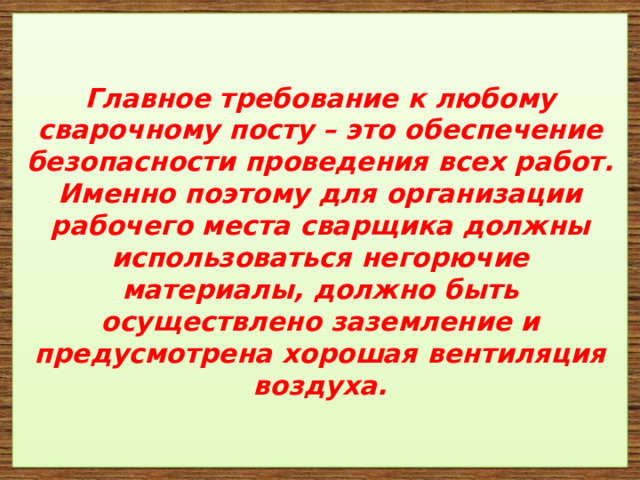   Главное требование к любому сварочному посту – это обеспечение безопасности проведения всех работ. Именно поэтому для организации рабочего места сварщика должны использоваться негорючие материалы, должно быть осуществлено заземление и предусмотрена хорошая вентиляция воздуха.     