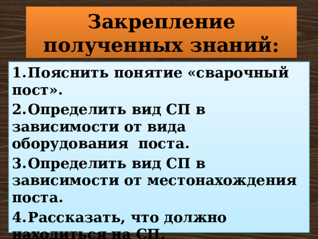 Закрепление полученных знаний: 1.  Пояснить понятие «сварочный пост». 2.  Определить вид СП в зависимости от вида оборудования поста. 3.  Определить вид СП в зависимости от местонахождения поста. 4.  Рассказать, что должно находиться на СП. 5.  Назвать основные требования к сварочному посту. 