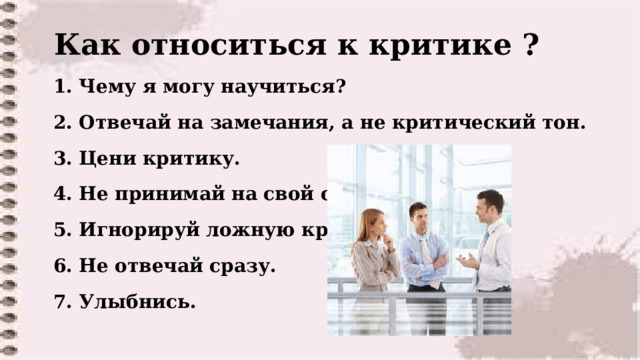  Как относиться к критике ?  1. Чему я могу научиться?   2. Отвечай на замечания, а не критический тон.   3. Цени критику.   4. Не принимай на свой счет.   5. Игнорируй ложную критику.  6. Не отвечай сразу.   7. Улыбнись.   