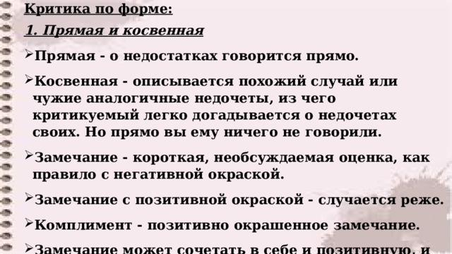 Критика по форме: 1. Прямая и косвенная Прямая - о недостатках говорится прямо. Косвенная - описывается похожий случай или чужие аналогичные недочеты, из чего критикуемый легко догадывается о недочетах своих. Но прямо вы ему ничего не говорили. Замечание - короткая, необсуждаемая оценка, как правило с негативной окраской. Замечание с позитивной окраской - случается реже. Комплимент - позитивно окрашенное замечание. Замечание может сочетать в себе и позитивную, и негативную окраску, и любовь, и критику.  