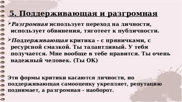  5. Поддерживающая и разгромная Разгромная использует переход на личности, использует обвинения, тяготеет к публичности. Поддерживающая критика - с пряничками, с ресурсной смазкой. Ты талантливый. У тебя получается. Мне вообще в тебе нравится. Ты очень надежный человек. (Ты ОК)  Эти формы критики касаются личности, но поддерживающая самооценку укрепляет, репутацию поднимает, а разгромная - наоборот.   