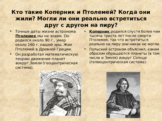 —   Кто такие Коперник и Птолемей? Когда они жили? Могли ли они реально встретиться друг с другом на пиру?   Точные даты жизни астронома Птолемея мы не знаем. Он родился около 90 г., умер около 160 г. нашей эры. Жил Птолемей в Древней Греции. Он разработал математическую теорию движения планет вокруг Земли (геоцентрическая система).  Коперник родился спустя более чем тысяча триста лет после смерти Птолемея, так что встретиться реально на пиру они никак не могли. Польский астроном объяснил, каким образом обращаются планеты (в том числе и Земля) вокруг Солнца (гелиоцентрическая система).  