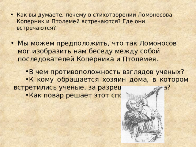 Как вы думаете, почему в стихотворении Ломоносова Коперник и Птолемей встречаются? Где они встречаются?  Мы можем предположить, что так Ломоносов мог изобразить нам беседу между собой последователей Коперника и Птолемея.  В чем противоположность взглядов ученых? К кому обращается хозяин дома, в котором встретились ученые, за разрешением спора? Как повар решает этот спор? 