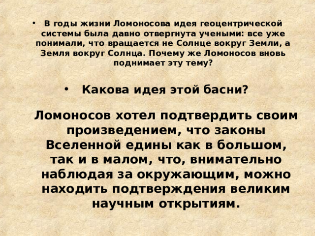В годы жизни Ломоносова идея геоцентрической системы была давно отвергнута учеными: все уже понимали, что вращается не Солнце вокруг Земли, а Земля вокруг Солнца. Почему же Ломоносов вновь поднимает эту тему?   Какова идея этой басни?  Ломоносов хотел подтвердить своим произведением, что законы Вселенной едины как в большом, так и в малом, что, внимательно наблюдая за окружающим, можно находить подтверждения великим научным открытиям. 