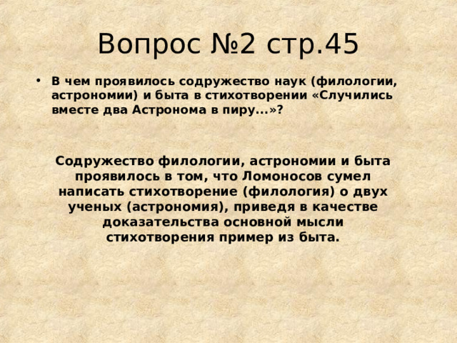 Вопрос №2 стр.45 В чем проявилось содружество наук (филологии, астрономии) и быта в стихотворении «Случились вместе два Астронома в пиру...»?  Содружество филологии, астрономии и быта проявилось в том, что Ломоносов сумел написать стихотворение (филология) о двух ученых (астрономия), приведя в качестве доказательства основной мысли стихотворения пример из быта. 
