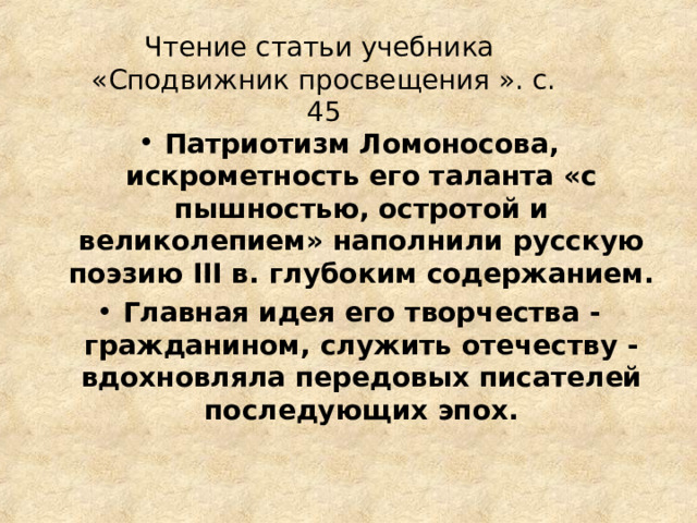 Чтение статьи учебника «Сподвижник просвещения ». с. 45 Патриотизм Ломоносова, искрометность его таланта «с пышностью, остротой и великолепием» наполнили русскую поэзию III в. глубоким содержанием. Главная идея его творчества - гражданином, служить отечеству - вдохновляла передовых писателей последующих эпох.  