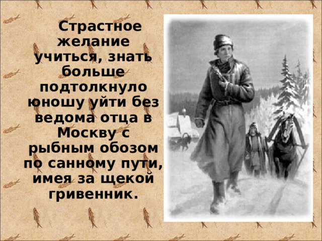  Страстное желание учиться, знать больше подтолкнуло юношу уйти без ведома отца в Москву с рыбным обозом по санному пути, имея за щекой гривенник. 