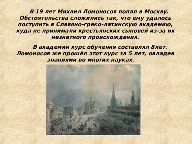  В 19 лет Михаил Ломоносов попал в Москву. Обстоятельства сложились так, что ему удалось поступить в Славяно-греко-латинскую академию, куда не принимали крестьянских сыновей из-за их незнатного происхождения.  В академии курс обучения составлял 8лет. Ломоносов же прошёл этот курс за 5 лет, овладев знаниями во многих науках.  