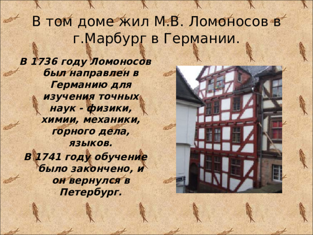 В том доме жил М.В. Ломоносов в г.Марбург в Германии. В 1736 году Ломоносов был направлен в Германию для изучения точных наук - физики, химии, механики, горного дела, языков. В 1741 году обучение было закончено, и он вернулся в Петербург. 
