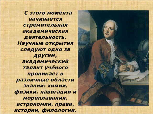  С этого момента начинается стремительная академическая деятельность. Научные открытия следуют одно за другим, академический талант учёного проникает в различные области знаний: химии, физики, навигации и мореплавания, астрономии, права, истории, филологии. 