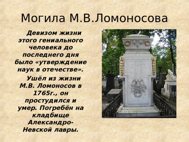 Могила М.В.Ломоносова  Девизом жизни этого гениального человека до последнего дня было «утверждение наук в отечестве».  Ушёл из жизни М.В. Ломоносов в 1765г., он простудился и умер. Погребён на кладбище Александро-Невской  лавры. 