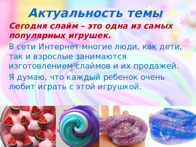 Актуальность темы Сегодня слайм – это одна из самых популярных игрушек. В сети Интернет многие люди, как дети, так и взрослые занимаются изготовлением слаймов и их продажей. Я думаю, что каждый ребенок очень любит играть с этой игрушкой. 