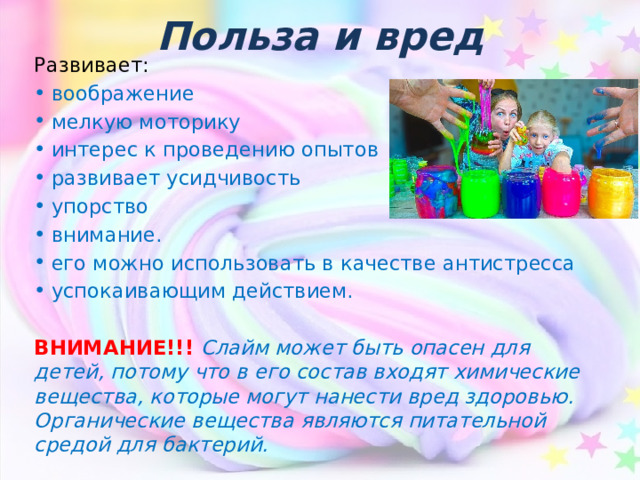 Польза и вред Развивает: воображение мелкую моторику интерес к проведению опытов развивает усидчивость упорство внимание. его можно использовать в качестве антистресса успокаивающим действием. ВНИМАНИЕ!!! Слайм может быть опасен для детей, потому что в его состав входят химические вещества, которые могут нанести вред здоровью. Органические вещества являются питательной средой для бактерий.  
