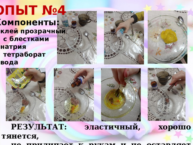 ОПЫТ №4 Компоненты: клей прозрачный  с блестками натрия  тетраборат вода РЕЗУЛЬТАТ: эластичный, хорошо тянется, не прилипает к рукам и не оставляет следов 