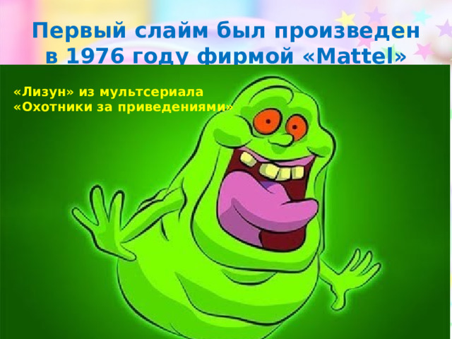 Первый слайм был произведен в 1976 году фирмой «Mattel» «Лизун» из мультсериала «Охотники за приведениями» 