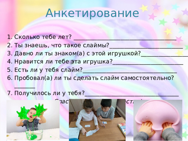Анкетирование  Сколько тебе лет? ___________________________________ Ты знаешь, что такое слаймы?_________________________ Давно ли ты знаком(а) с этой игрушкой?________________ Нравится ли тебе эта игрушка?________________________ Есть ли у тебя слайм?________________________________ Пробовал(а) ли ты сделать слайм самостоятельно?_______ Получилось ли у тебя?________________________________ Спасибо за сотрудничество!  