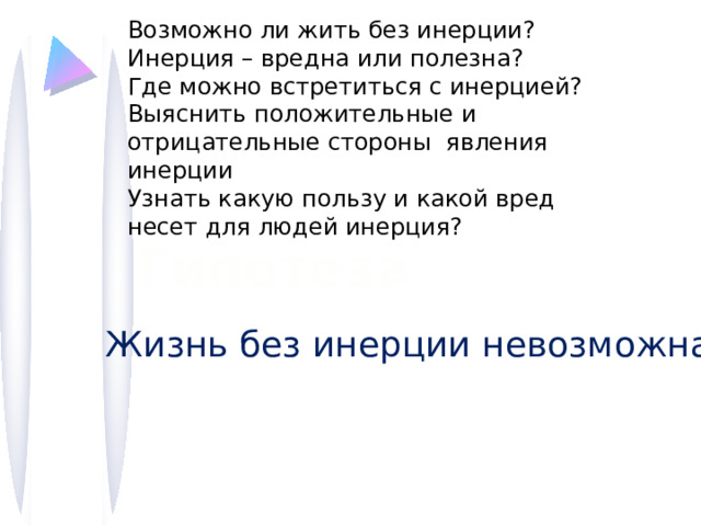 Возможно ли жить без инерции? Инерция – вредна или полезна? Где можно встретиться с инерцией? Выяснить положительные и отрицательные стороны явления инерции Узнать какую пользу и какой вред несет для людей инерция? Гипотеза Жизнь без инерции невозможна 