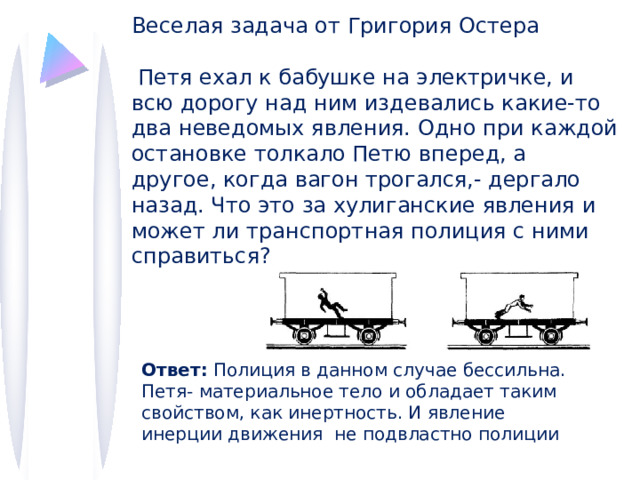 Веселая задача от Григория Остера  Петя ехал к бабушке на электричке, и всю дорогу над ним издевались какие-то два неведомых явления. Одно при каждой остановке толкало Петю вперед, а другое, когда вагон трогался,- дергало назад. Что это за хулиганские явления и может ли транспортная полиция с ними справиться? IV в. до н.э Аристотель философ  древней Греции Все, что находится в движении, движется благодаря воздействию другого. Без действия нет движения Ответ: Полиция в данном случае бессильна. Петя- материальное тело и обладает таким свойством, как инертность. И явление инерции движения не подвластно полиции 