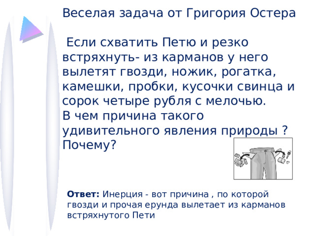 Веселая задача от Григория Остера  Если схватить Петю и резко встряхнуть- из карманов у него вылетят гвозди, ножик, рогатка, камешки, пробки, кусочки свинца и сорок четыре рубля с мелочью. В чем причина такого удивительного явления природы ?Почему? Ответ: Инерция - вот причина , по которой гвозди и прочая ерунда вылетает из карманов встряхнутого Пети 