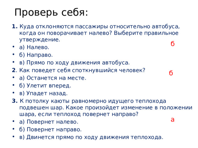 Проверь себя: 1. Куда отклоняются пассажиры относительно автобуса, когда он поворачивает налево? Выберите правильное утверждение. а) Налево. б) Направо. в) Прямо по ходу движения автобуса. 2 . Как поведет себя споткнувшийся человек? а) Останется на месте. б) Улетит вперед. в) Упадет назад. 3. К потолку каюты равномерно идущего теплохода подвешен шар. Какое произойдет изменение в положении шара, если теплоход повернет направо? а) Повернет налево. б) Повернет направо. в) Двинется прямо по ходу движения теплохода. б б а 