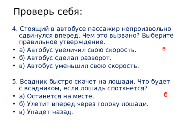 Проверь себя: 4. Стоящий в автобусе пассажир непроизвольно сдвинулся вперед. Чем это вызвано? Выберите правильное утверждение. а) Автобус увеличил свою скорость. б) Автобус сделал разворот. в) Автобус уменьшил свою скорость.  5. Всадник быстро скачет на лошади. Что будет с всадником, если лошадь споткнется? а) Останется на месте. б) Улетит вперед через голову лошади. в) Упадет назад. в б 