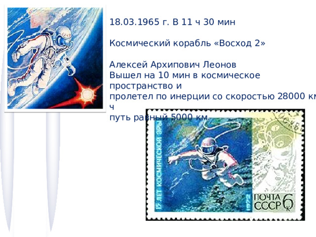 18.03.1965 г. В 11 ч 30 мин Космический корабль «Восход 2» Алексей Архипович Леонов Вышел на 10 мин в космическое пространство и пролетел по инерции со скоростью 28000 км/ч путь равный 5000 км. 