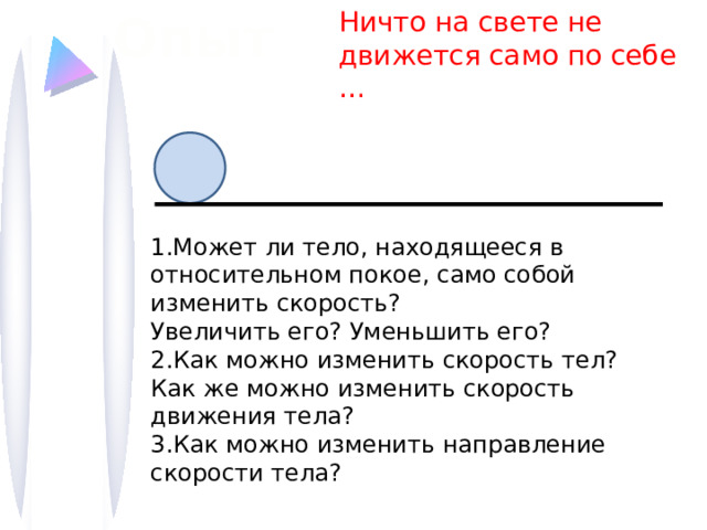 Опыт  Ничто на свете не движется само по себе … 1.Может ли тело, находящееся в относительном покое, само собой изменить скорость? Увеличить его? Уменьшить его? 2.Как можно изменить скорость тел? Как же можно изменить скорость движения тела?  3.Как можно изменить направление скорости тела?   