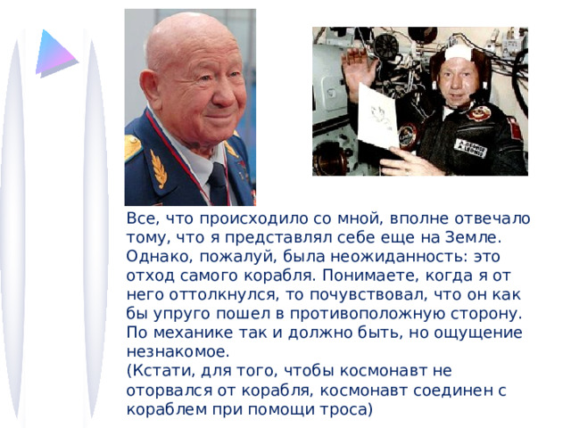 Все, что происходило со мной, вполне отвечало тому, что я представлял себе еще на Земле. Однако, пожалуй, была неожиданность: это отход самого корабля. Понимаете, когда я от него оттолкнулся, то почувствовал, что он как бы упруго пошел в противоположную сторону. По механике так и должно быть, но ощущение незнакомое. (Кстати, для того, чтобы космонавт не оторвался от корабля, космонавт соединен с кораблем при помощи троса) 