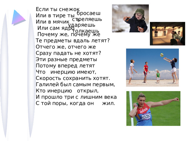 Если ты снежок  Или в тире ты Или в мячик  Или сам ядро  Почему же, почему же  Те предметы вдаль летят?  Отчего же, отчего же  Сразу падать не хотят?  Эти разные предметы  Потому вперед летят Что инерцию имеют,  Скорость сохранить хотят.  Галилей был самым первым, Кто инерцию открыл,  И прошло три с лишним века  С той поры, когда он жил. бросаешь стреляешь ударяешь толкаешь Скорость тела изменяется, если на него действуют другие тела!!! 