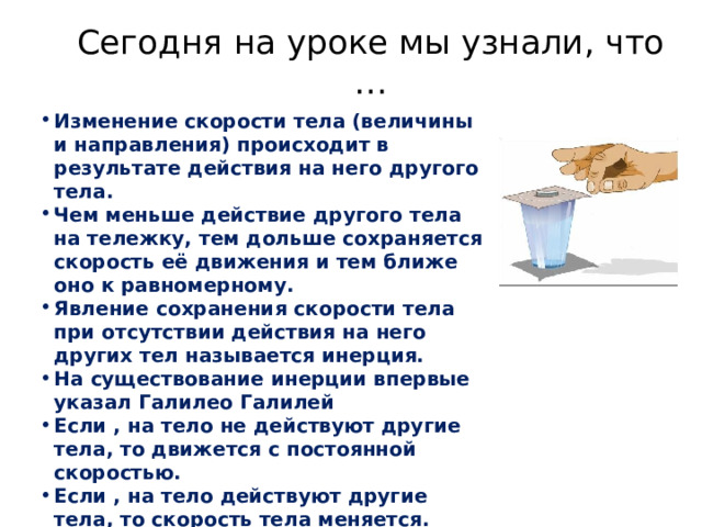 Сегодня на уроке мы узнали, что … Изменение скорости тела (величины и направления) происходит в результате действия на него другого тела. Чем меньше действие другого тела на тележку, тем дольше сохраняется скорость её движения и тем ближе оно к равномерному. Явление сохранения скорости тела при отсутствии действия на него других тел называется инерция. На существование инерции впервые указал Галилео Галилей Если , на тело не действуют другие тела, то движется с постоянной скоростью. Если , на тело действуют другие тела, то скорость тела меняется. 