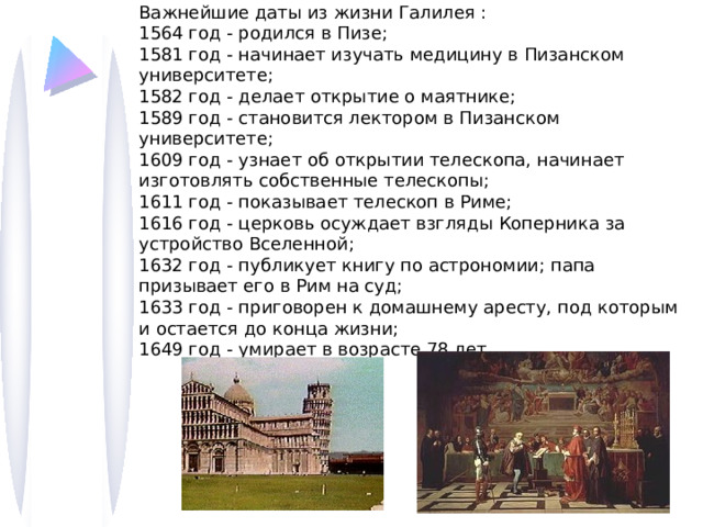 Важнейшие даты из жизни Галилея : 1564 год - родился в Пизе; 1581 год - начинает изучать медицину в Пизанском университете; 1582 год - делает открытие о маятнике; 1589 год - становится лектором в Пизанском университете; 1609 год - узнает об открытии телескопа, начинает изготовлять собственные телескопы; 1611 год - показывает телескоп в Риме; 1616 год - церковь осуждает взгляды Коперника за устройство Вселенной; 1632 год - публикует книгу по астрономии; папа призывает его в Рим на суд; 1633 год - приговорен к домашнему аресту, под которым и остается до конца жизни; 1649 год - умирает в возрасте 78 лет. 