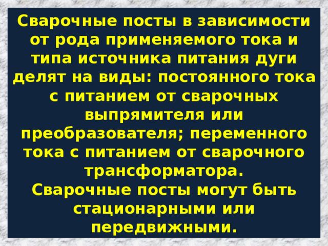 Сварочные посты в зависимости от рода применяемого тока и типа источника питания дуги делят на виды: постоянного тока с питанием от сварочных выпрямителя или преобразователя; переменного тока с питанием от сварочного трансформатора.  Сварочные посты могут быть стационарными или передвижными. 