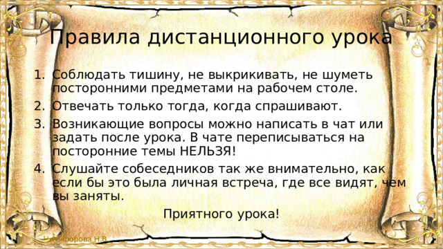 Правила дистанционного урока Соблюдать тишину, не выкрикивать, не шуметь посторонними предметами на рабочем столе. Отвечать только тогда, когда спрашивают. Возникающие вопросы можно написать в чат или задать после урока. В чате переписываться на посторонние темы НЕЛЬЗЯ! Слушайте собеседников так же внимательно, как если бы это была личная встреча, где все видят, чем вы заняты. Приятного урока! 