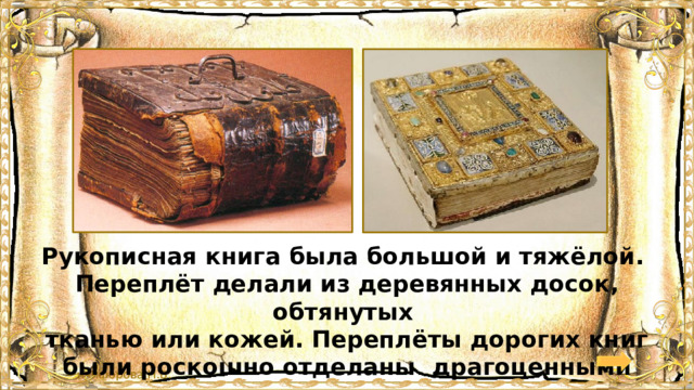 Рукописная книга была большой и тяжёлой. Переплёт делали из деревянных досок, обтянутых тканью или кожей. Переплёты дорогих книг были роскошно отделаны драгоценными камнями и золотом. 