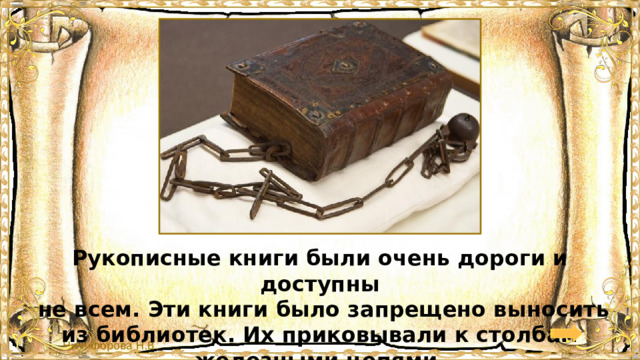 Рукописные книги были очень дороги и доступны  не всем. Эти книги было запрещено выносить из библиотек. Их приковывали к столбам железными цепями. 