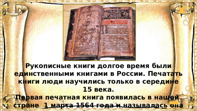 Рукописные книги долгое время были единственными книгами в России. Печатать книги люди научились только в середине 15 века. Первая печатная книга появилась в нашей стране 1 марта 1564 года и называлась она «Апостол». 