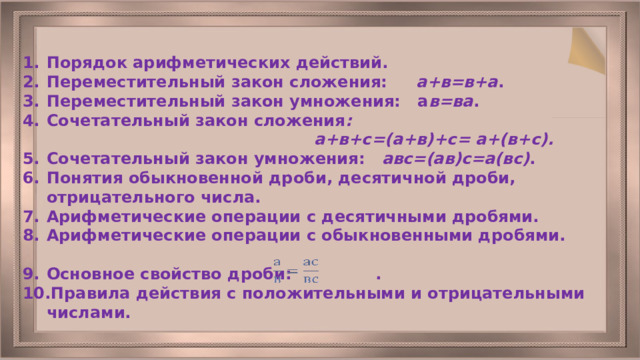 Порядок арифметических действий. Переместительный закон сложения: а+в=в+а . Переместительный закон умножения: а в=ва . Сочетательный закон сложения :  а+в+с=(а+в)+с= а+(в+с). Сочетательный закон умножения: авс=(ав)с=а(вс) . Понятия обыкновенной дроби, десятичной дроби, отрицательного числа. Арифметические операции с десятичными дробями. Арифметические операции с обыкновенными дробями.  Основное свойство дроби: . Правила действия с положительными и отрицательными числами.  