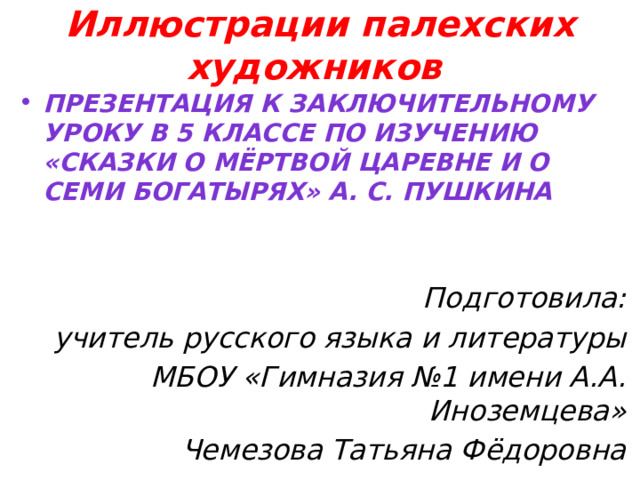 Иллюстрации палехских художников Презентация к заключительному уроку в 5 классе по изучению «Сказки о мёртвой царевне и о семи богатырях» А. С. Пушкина   Подготовила: учитель русского языка и литературы МБОУ «Гимназия №1 имени А.А. Иноземцева» Чемезова Татьяна Фёдоровна  