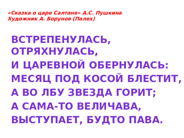  «Сказка о царе Салтане» А.С. Пушкина  Художник А. Борунов (Палех)   Встрепенулась, отряхнулась, И царевной обернулась: Месяц под косой блестит, А во лбу звезда горит; А сама-то величава, Выступает, будто пава.  