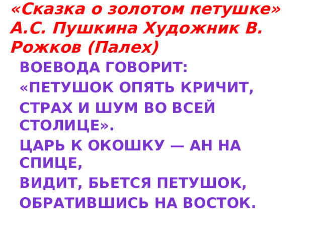 «Сказка о золотом петушке»  А.С. Пушкина Художник В. Рожков (Палех) Воевода говорит: «Петушок опять кричит, Страх и шум во всей столице». Царь к окошку — ан на спице, Видит, бьется петушок, Обратившись на восток.  